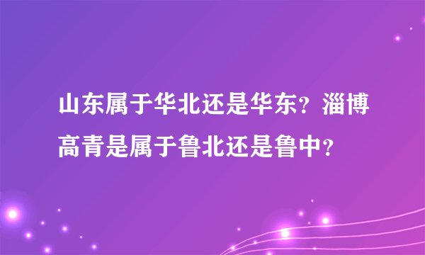 山东属于华北还是华东？淄博高青是属于鲁北还是鲁中？