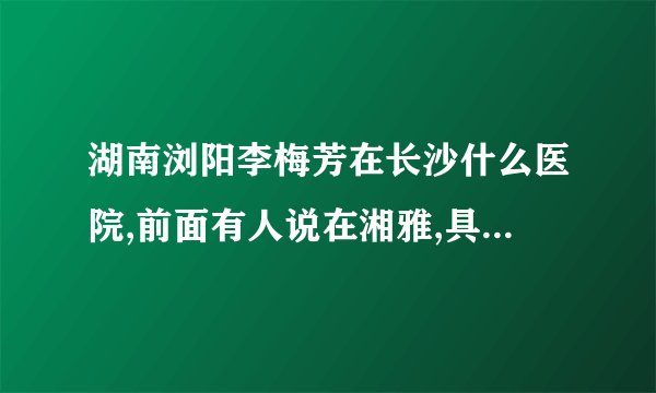 湖南浏阳李梅芳在长沙什么医院,前面有人说在湘雅,具体是几医院,什么科室,我是她同学,想找她.谢谢!