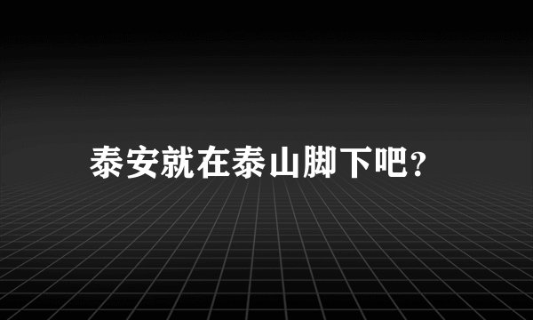 泰安就在泰山脚下吧？