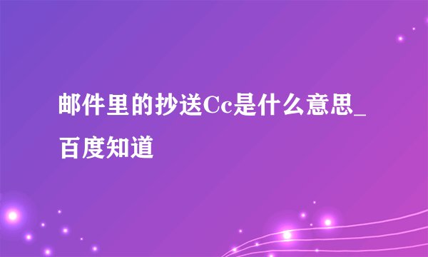 邮件里的抄送Cc是什么意思_百度知道