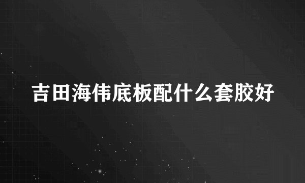 吉田海伟底板配什么套胶好