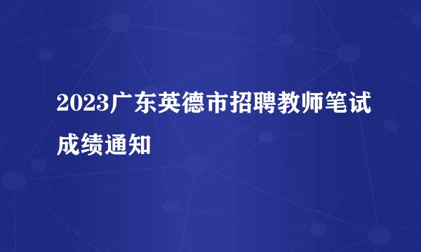 2023广东英德市招聘教师笔试成绩通知