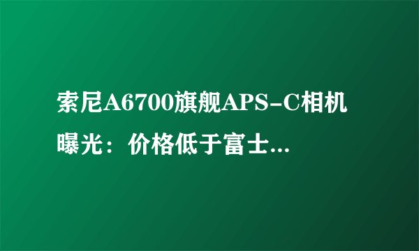 索尼A6700旗舰APS-C相机曝光：价格低于富士X-T5