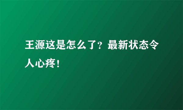王源这是怎么了？最新状态令人心疼！