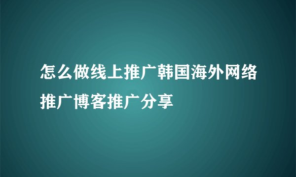 怎么做线上推广韩国海外网络推广博客推广分享