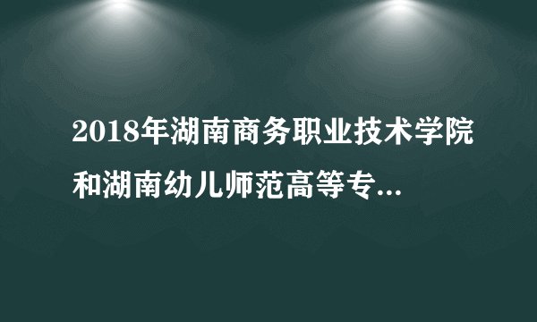 2018年湖南商务职业技术学院和湖南幼儿师范高等专科院校哪个录取分数线更高