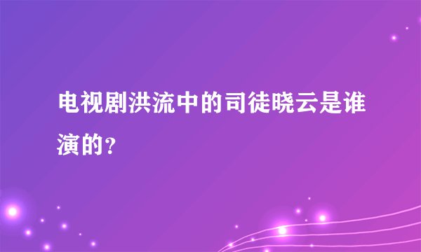 电视剧洪流中的司徒晓云是谁演的？