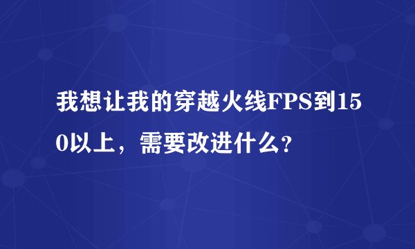 我想让我的穿越火线FPS到150以上，需要改进什么？