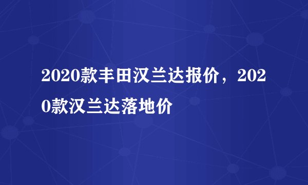 2020款丰田汉兰达报价，2020款汉兰达落地价