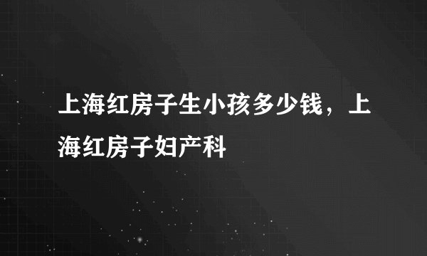 上海红房子生小孩多少钱,上海红房子妇产科