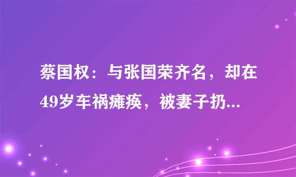蔡国权：与张国荣齐名，却在49岁车祸瘫痪，被妻子扔在养老院18年