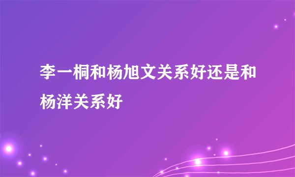 李一桐和杨旭文关系好还是和杨洋关系好