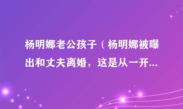 杨明娜老公孩子（杨明娜被曝出和丈夫离婚，这是从一开始就注定的吗）资料