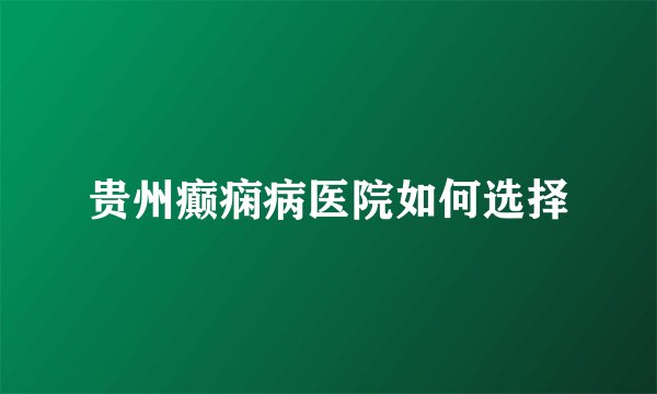 贵州癫痫病医院如何选择