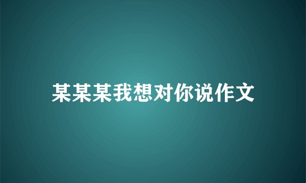 某某某我想对你说作文