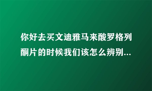 你好去买文迪雅马来酸罗格列酮片的时候我们该怎么辨别它的真假呢