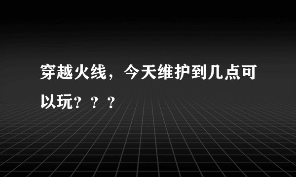 穿越火线，今天维护到几点可以玩？？？
