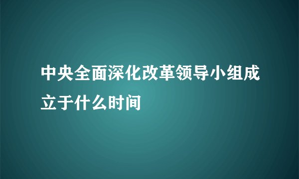 中央全面深化改革领导小组成立于什么时间