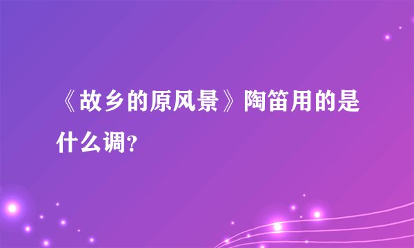 《故乡的原风景》陶笛用的是什么调？