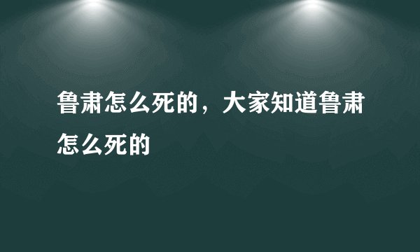 鲁肃怎么死的，大家知道鲁肃怎么死的