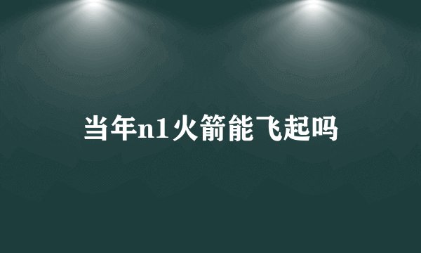 当年n1火箭能飞起吗