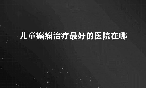 儿童癫痫治疗最好的医院在哪
