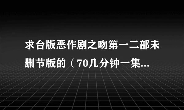 求台版恶作剧之吻第一二部未删节版的（70几分钟一集的那种）