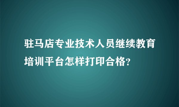 驻马店专业技术人员继续教育培训平台怎样打印合格？