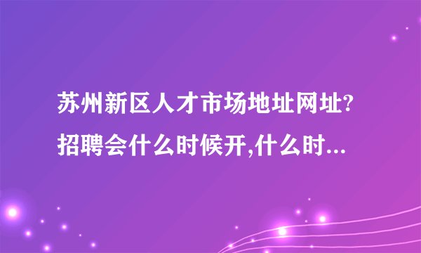 苏州新区人才市场地址网址?招聘会什么时候开,什么时候结束?