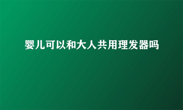 婴儿可以和大人共用理发器吗
