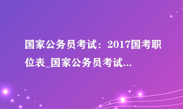 国家公务员考试:2017国考职位表_国家公务员考试职位表下载(全国职位)