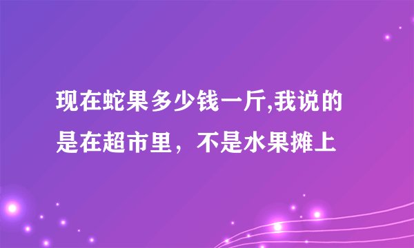 现在蛇果多少钱一斤,我说的是在超市里，不是水果摊上
