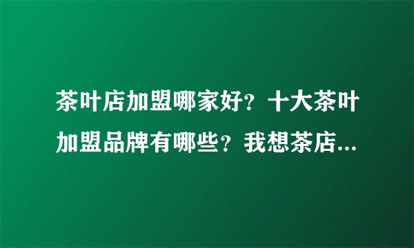 茶叶店加盟哪家好？十大茶叶加盟品牌有哪些？我想茶店加盟，纠结茶店名字和如何茶店装求解