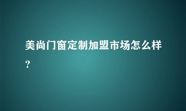 美尚门窗定制加盟市场怎么样？