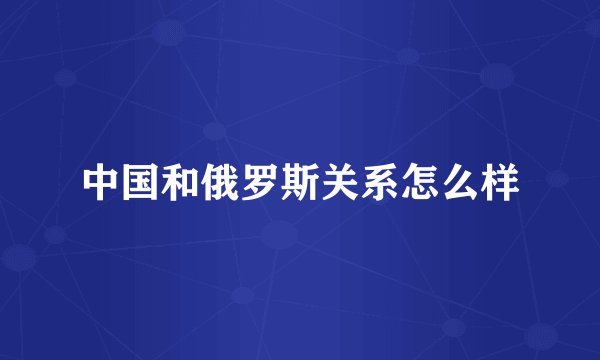中国和俄罗斯关系怎么样
