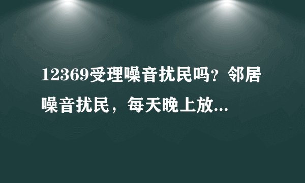12369受理噪音扰民吗？邻居噪音扰民，每天晚上放歌放的很大声，严重影响我明天的工作，多次找他说了也没用，请问可以找什么部门解决？打12369受理噪音扰民吗？