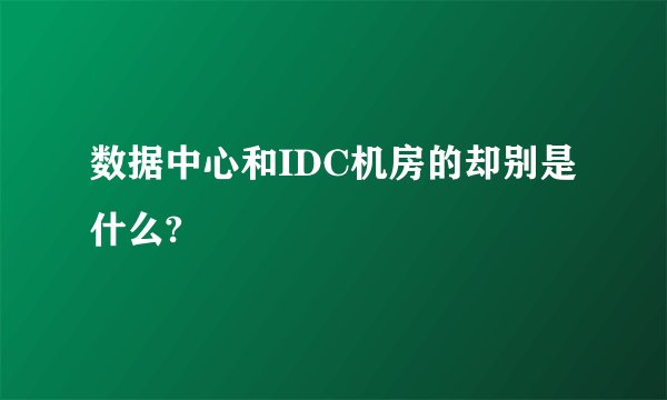 数据中心和IDC机房的却别是什么?