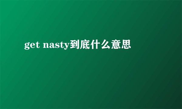 get nasty到底什么意思