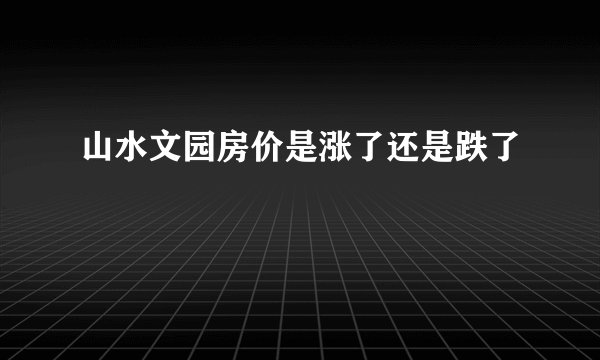 山水文园房价是涨了还是跌了