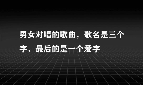 男女对唱的歌曲，歌名是三个字，最后的是一个爱字