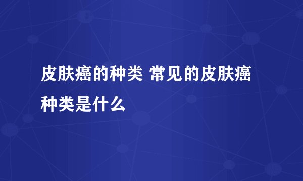 皮肤癌的种类 常见的皮肤癌种类是什么
