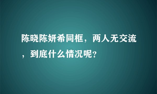 陈晓陈妍希同框，两人无交流，到底什么情况呢？