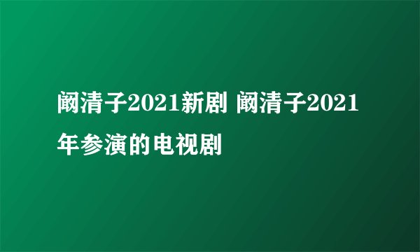 阚清子2021新剧 阚清子2021年参演的电视剧