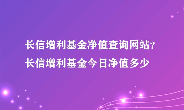 长信增利基金净值查询网站？长信增利基金今日净值多少