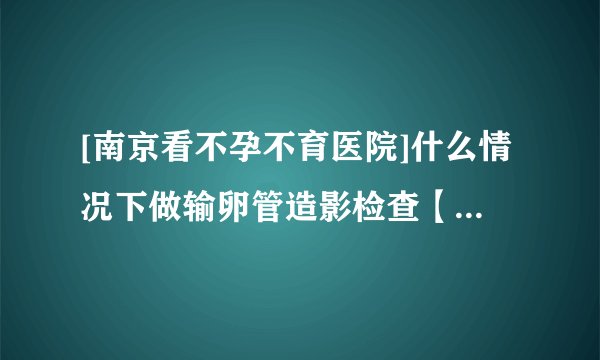 [南京看不孕不育医院]什么情况下做输卵管造影检查【南京长江不孕不育医院】