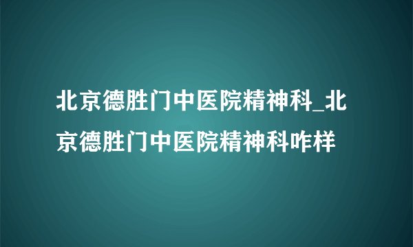 北京德胜门中医院精神科_北京德胜门中医院精神科咋样