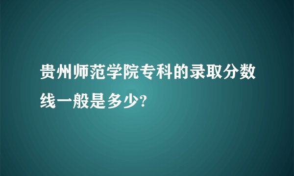 贵州师范学院专科的录取分数线一般是多少?