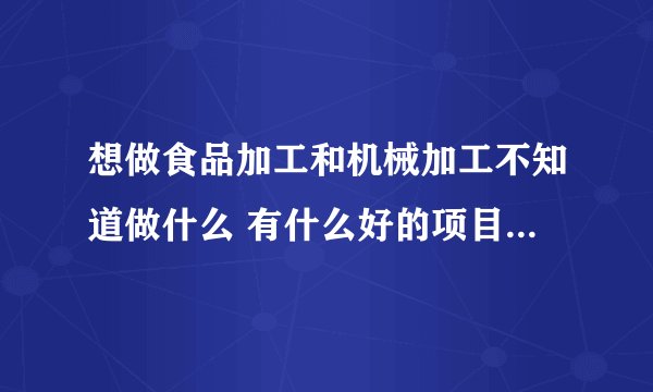 想做食品加工和机械加工不知道做什么 有什么好的项目和建议吗