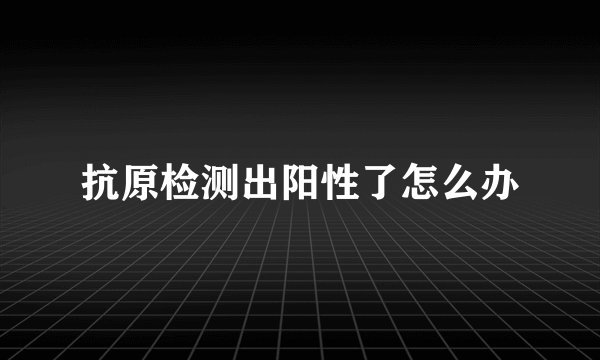 抗原检测出阳性了怎么办