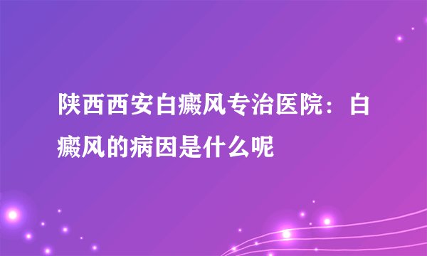 陕西西安白癜风专治医院:白癜风的病因是什么呢